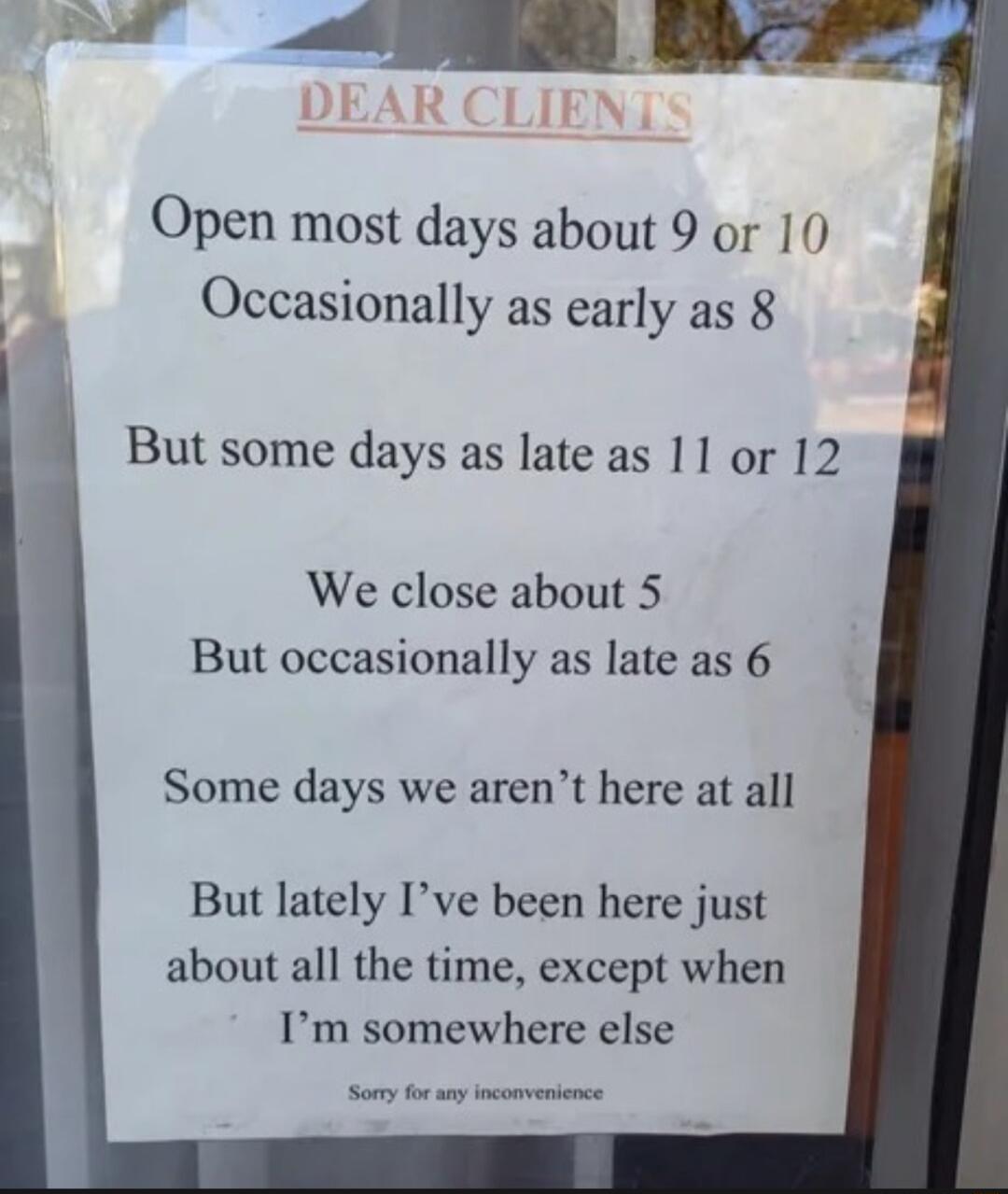 Open most days about 9 or 10 Occasionally as early as 8 But some days as late as 11 or 12 We close about 5 But occasionally as late as 6 Some days we arent here at all But lately Ive been here just about all the time except when Im somewhere else