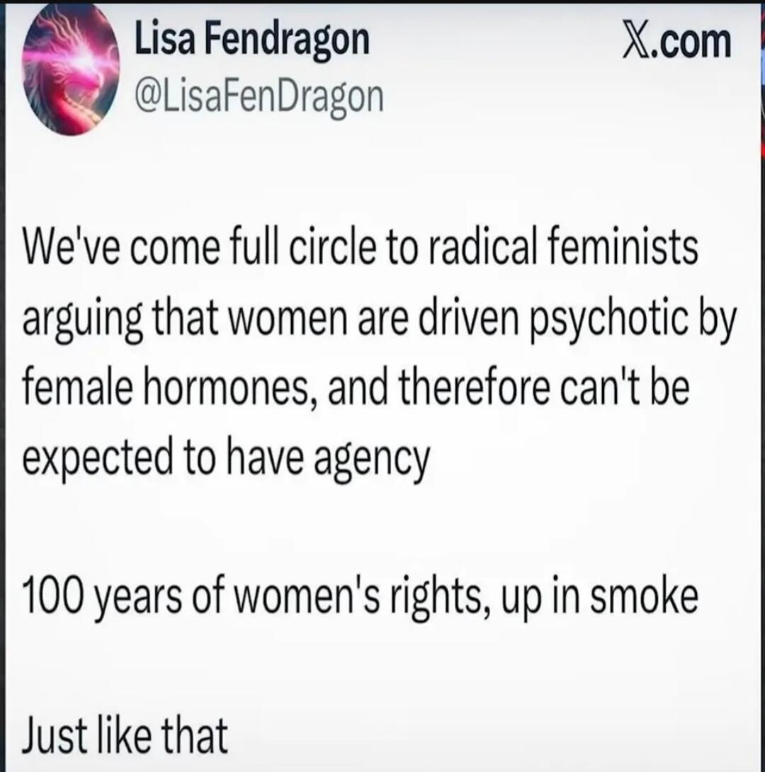 Lisa Fendragon @LisaFenDragon X.com We've come full circle to radical feminists arguing that women are driven psychotic by female hormones, and therefore can't be expected to have agency 100 years of women's rights, up in smoke Just like that
