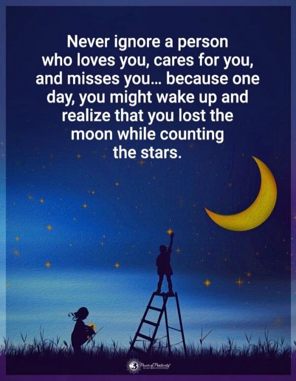Never ignore a person who loves you, cares for you, and misses you... because one day, you might wake up and realize that you lost the moon while counting the stars.