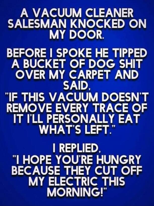 A VACUUM CLEANER SALESMAN KNOCKED ON MY DOOR. BEFORE I SPOKE HE TIPPED A BUCKET OF DOG SHIT OVER MY CARPET AND SAID, 'IF THIS VACUUM DOESN'T REMOVE EVERY TRACE OF IT I'LL PERSONALLY EAT WHAT'S LEFT.' I REPLIED, 'I HOPE YOU'RE HUNGRY BECAUSE THEY CUT OFF MY ELECTRIC THIS MORNING!'