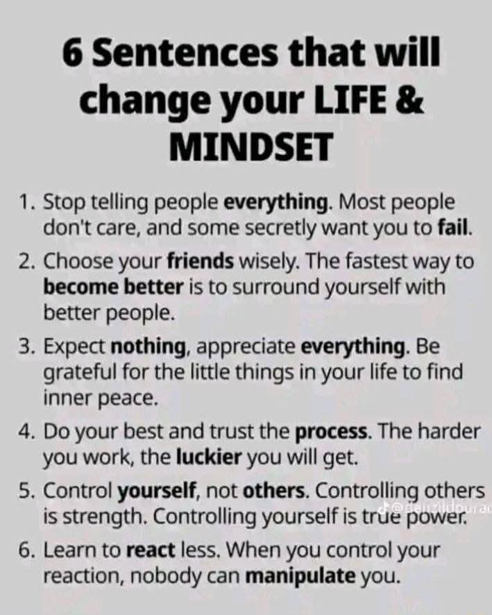 6 Sentences that wi change your LIFE MINDSET Stop telling people everything Most people dont care and some secretly want you to fail Choose your friends wisely The fastest way to become better is to surround yourself with better people Expect nothing appreciate everything Be grateful for the little things in your life to find inner peace Do your best and trust the process The harder you work the l