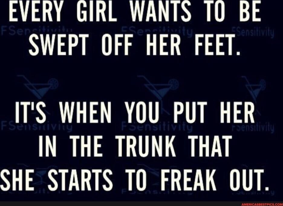 EVERY GIRL WANTS TO BE SWEPT OFF HER FEET. IT'S WHEN YOU PUT HER IN THE TRUNK THAT SHE STARTS TO FREAK OUT.