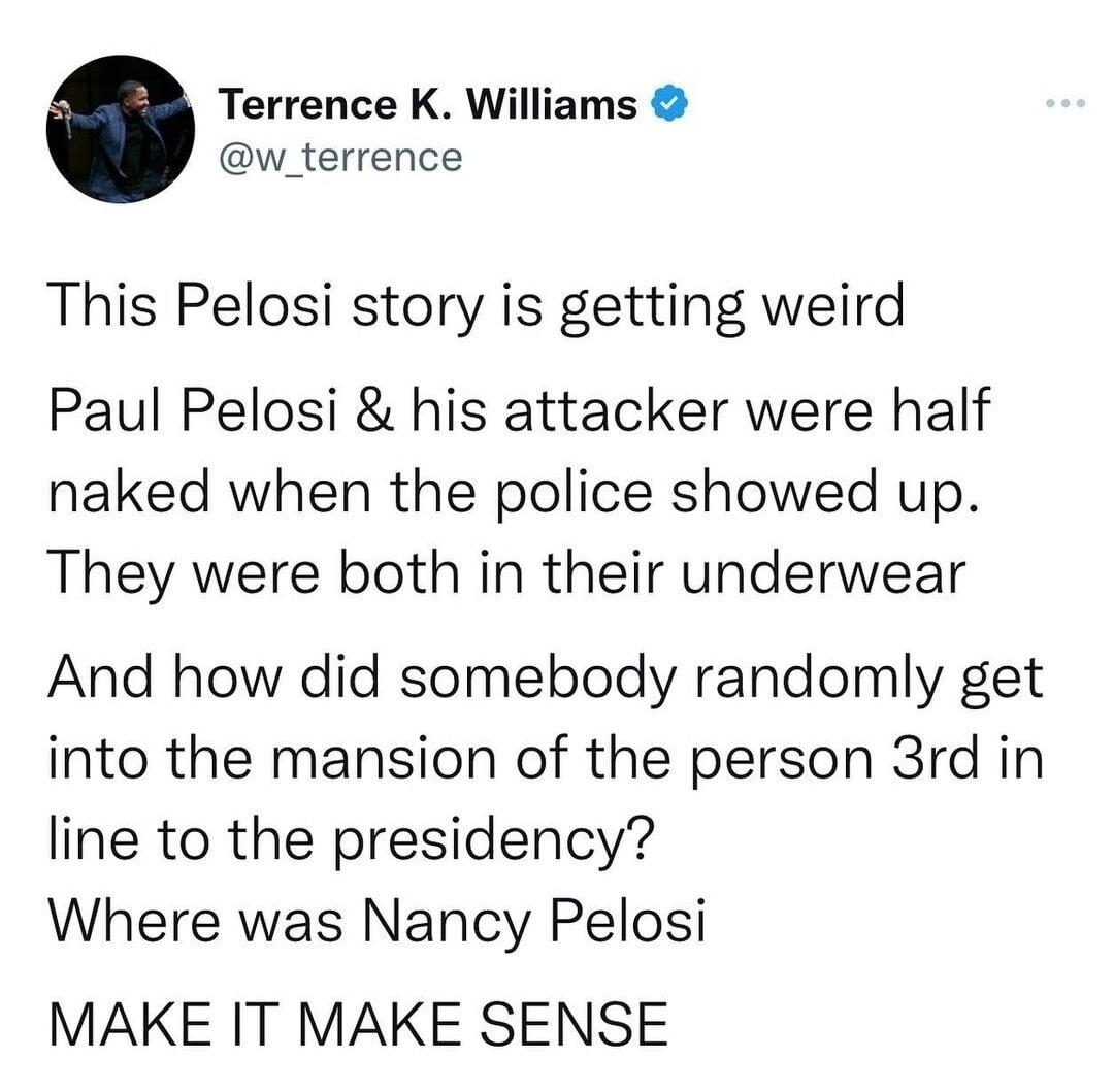 Terrence K Williams w_terrence This Pelosi story is getting weird Paul Pelosi his attacker were half naked when the police showed up They were both in their underwear And how did somebody randomly get into the mansion of the person 3rd in line to the presidency Where was Nancy Pelosi MAKE IT MAKE SENSE LS
