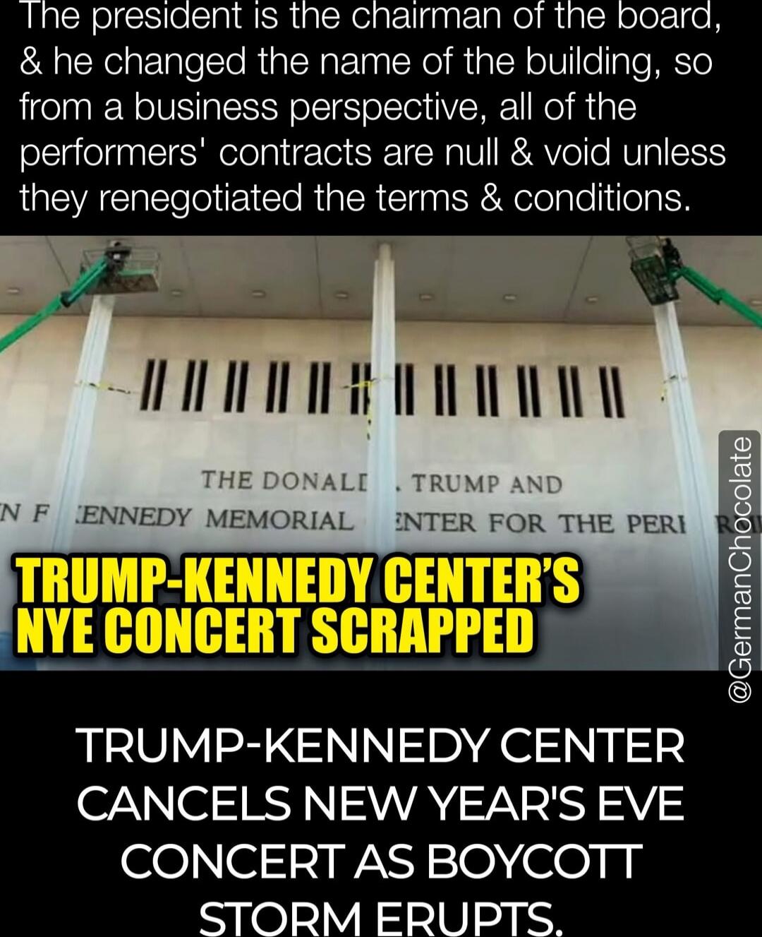The president is the chairman of the board, & he changed the name of the building, so from a business perspective, all of the performers' contracts are null & void unless they renegotiated the terms & conditions. TRUMP-KENNEDY CENTER'S NYE CONCERT SCRAPPED TRUMP-KENNEDY CENTER CANCELS NEW YEAR'S EVE CONCERT AS BOYCOTT STORM ERUPTS.