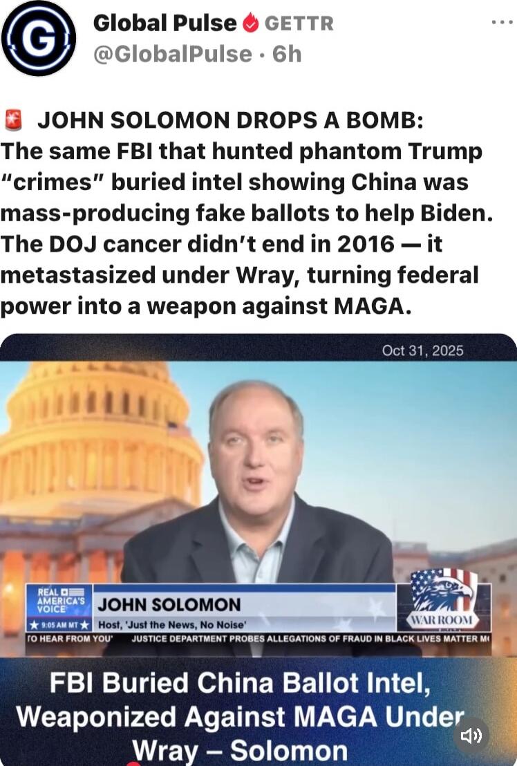 JOHN SOLOMON DROPS A BOMB: The same FBI that hunted phantom Trump “crimes” buried intel showing China was mass-producing fake ballots to help Biden. The DOJ cancer didn’t end in 2016 — it metastasized under Wray, turning federal power into a weapon against MAGA. 

FBI Buried China Ballot Intel, Weaponized Against MAGA Under Wray – Solomon
