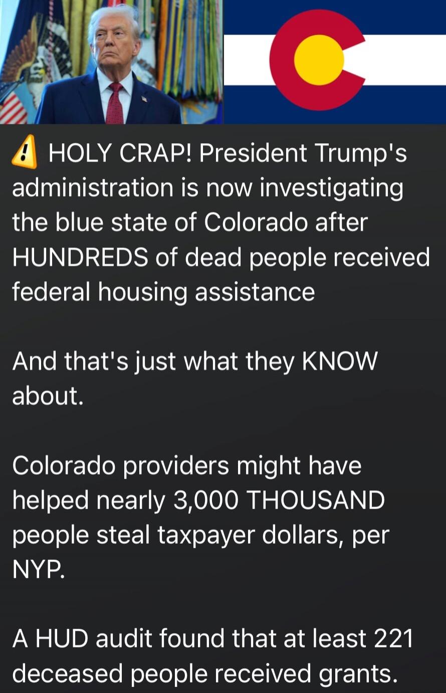 ⚠️ HOLY CRAP! President Trump's administration is now investigating the blue state of Colorado after HUNDREDS of dead people received federal housing assistance

And that's just what they KNOW about.

Colorado providers might have helped nearly 3,000 THOUSAND people steal taxpayer dollars, per NYP.

A HUD audit found that at least 221 deceased peop