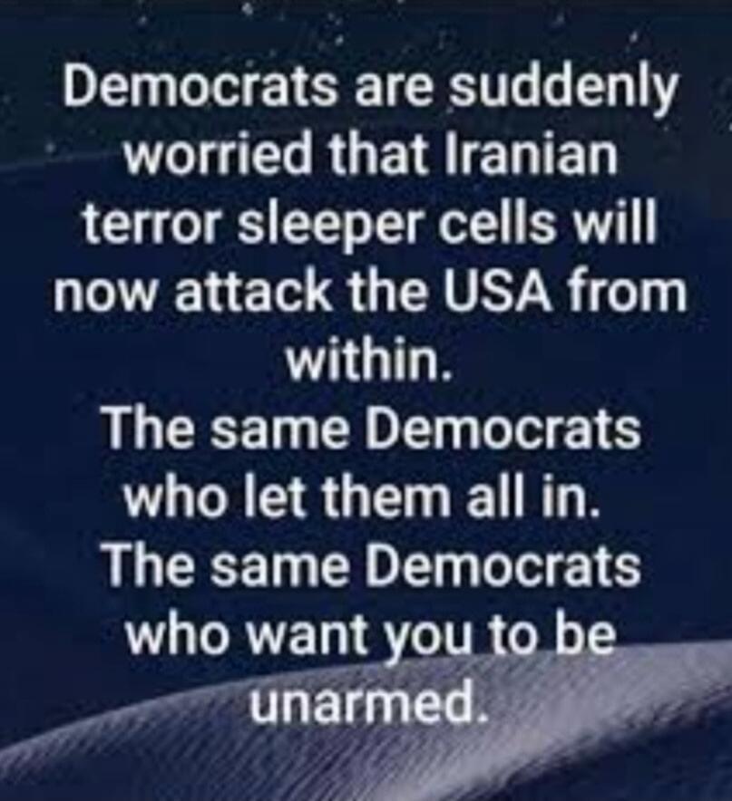 Democrats are suddenly worried that Iranian terror sleeper cells will now attack the USA from within. The same Democrats who let them all in. The same Democrats who want you to be unarmed.