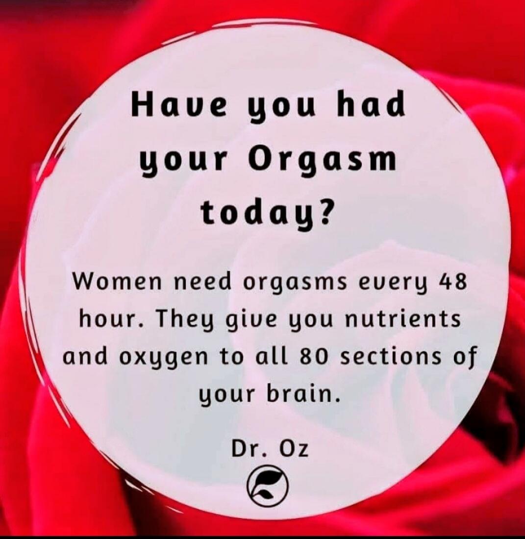 Have you had your Orgasm today? Women need orgasms every 48 hour. They give you nutrients and oxygen to all 80 sections of your brain. Dr. Oz
