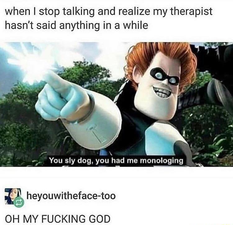when stop talking and realize my therapist hasnt said anything in a while You sly dog you had me monologing i heyouwitheface too OH MY FUCKING GOD