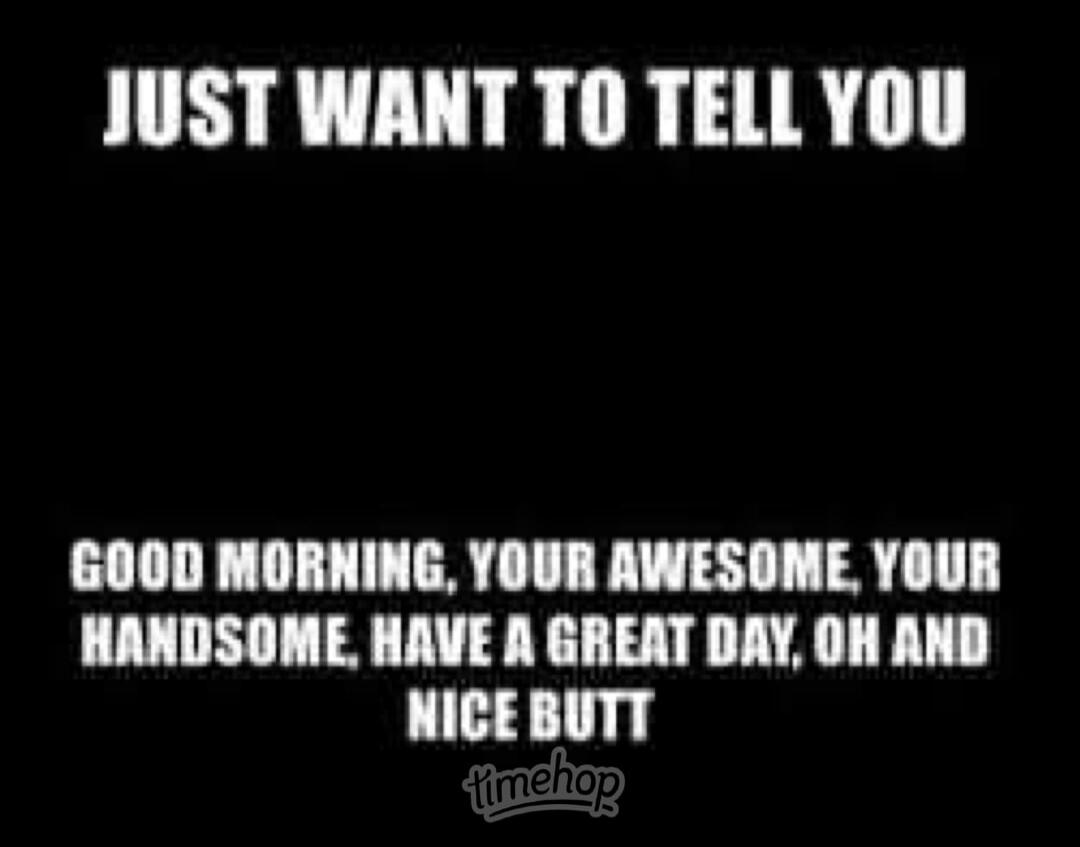 JUST WANT TO TELL YOU

GOOD MORNING, YOUR AWESOME, YOUR HANDSOME, HAVE A GREAT DAY, OH AND NICE BUTT