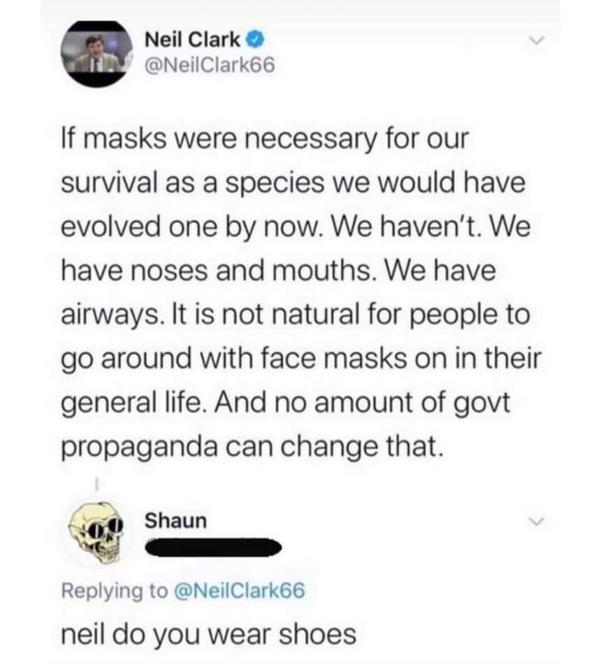 Neil Clark NeilClark66 If masks were necessary for our survival as a species we would have evolved one by now We havent We have noses and mouths We have airways It is not natural for people to go around with face masks on in their general life And no amount of govt propaganda can change that 4 Shaun v Replying to NeilClark66 neil do you wear shoes