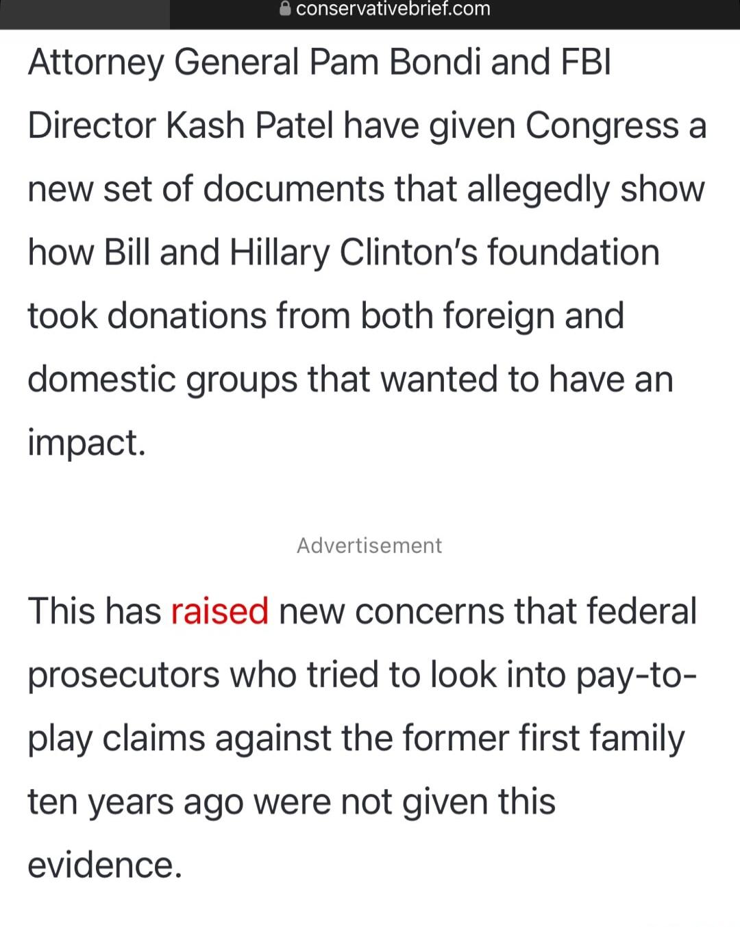 Attorney General Pam Bondi and FBI Director Kash Patel have given Congress a new set of documents that allegedly show how Bill and Hillary Clinton's foundation took donations from both foreign and domestic groups that wanted to have an impact.

Advertisement

This has raised new concerns that federal prosecutors who tried to look into pay-to-play c