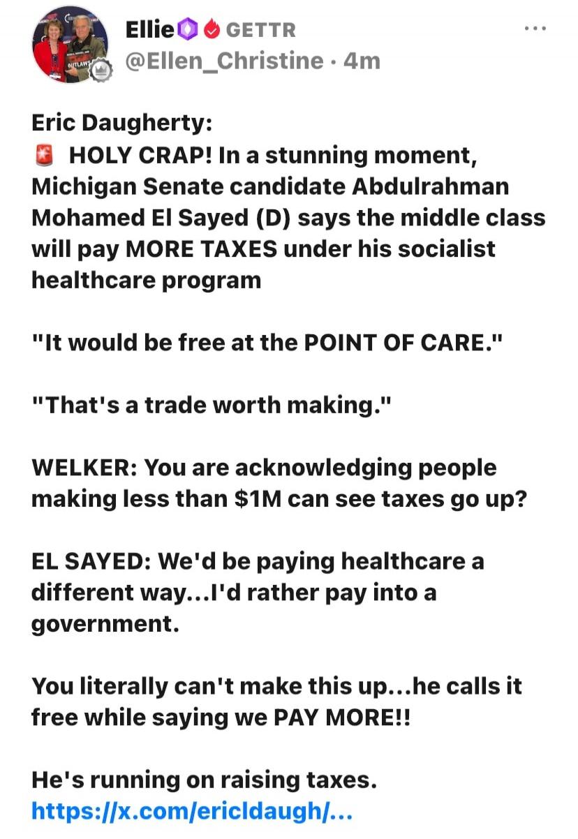 Ellie GETTR @Ellen_Christine • 4m Eric Daugherty: HOLY CRAP! In a stunning moment, Michigan Senate candidate Abdulrahman Mohamed El Sayed (D) says the middle class will pay MORE TAXES under his socialist healthcare program. 
