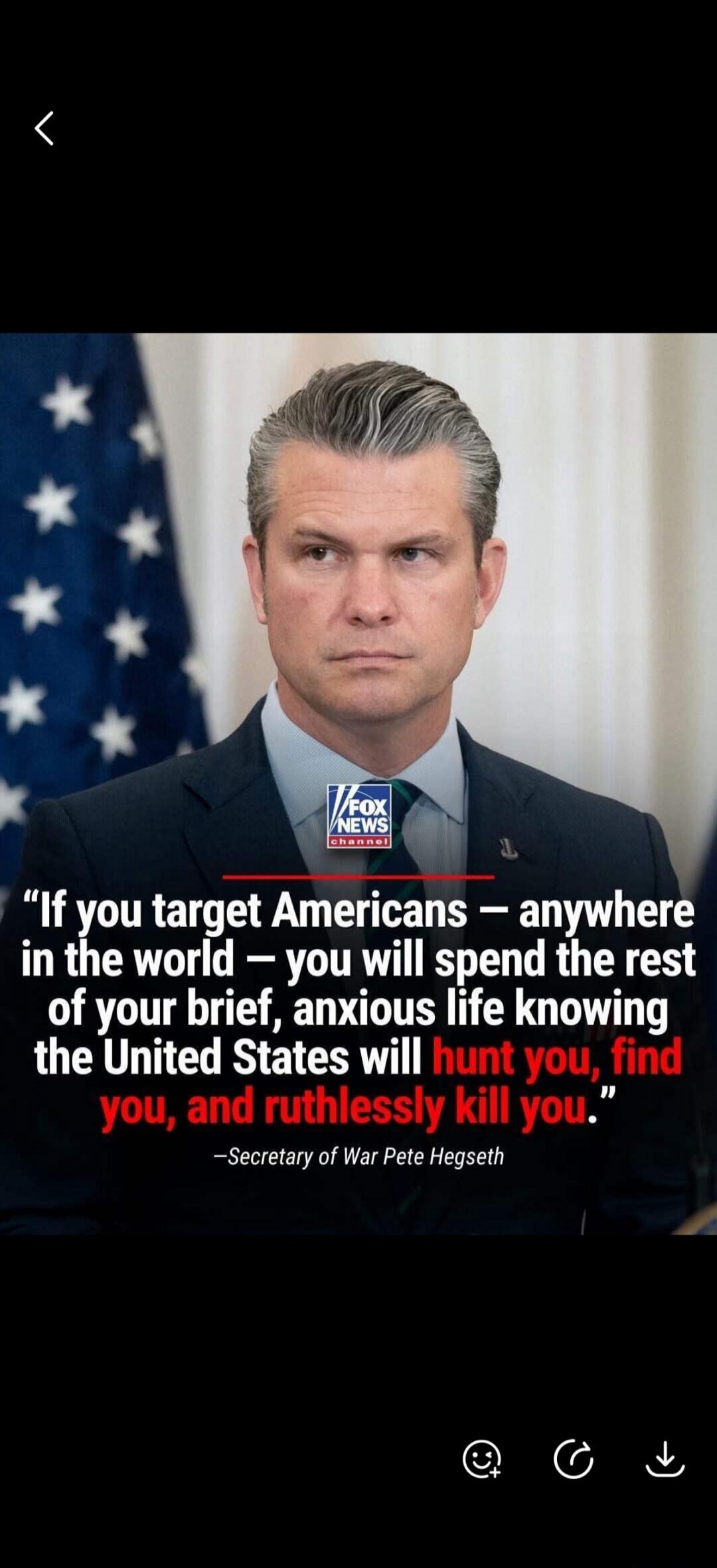 If you target Americans - anywhere in the world - you will spend the rest of your brief, anxious life knowing the United States will hunt you, find you, and ruthlessly kill you. -Secretary of War Pete Hegseth