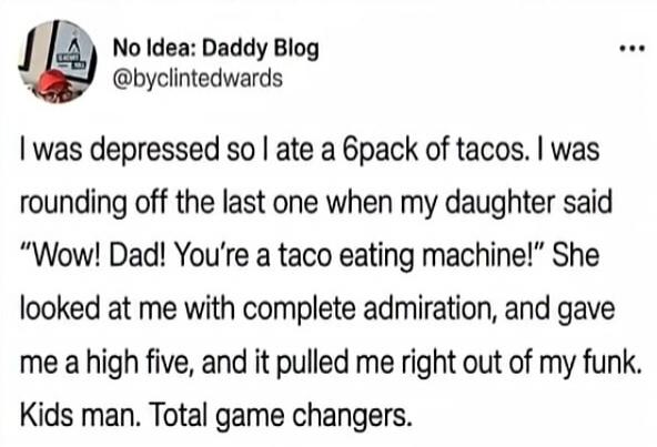 No Idea: Daddy Blog @byclintedwards I was depressed so I ate a 6pack of tacos. I was rounding off the last one when my daughter said “Wow! Dad! You’re a taco eating machine!” She looked at me with complete admiration, and gave me a high five, and it pulled me right out of my funk. Kids man. Total game changers.