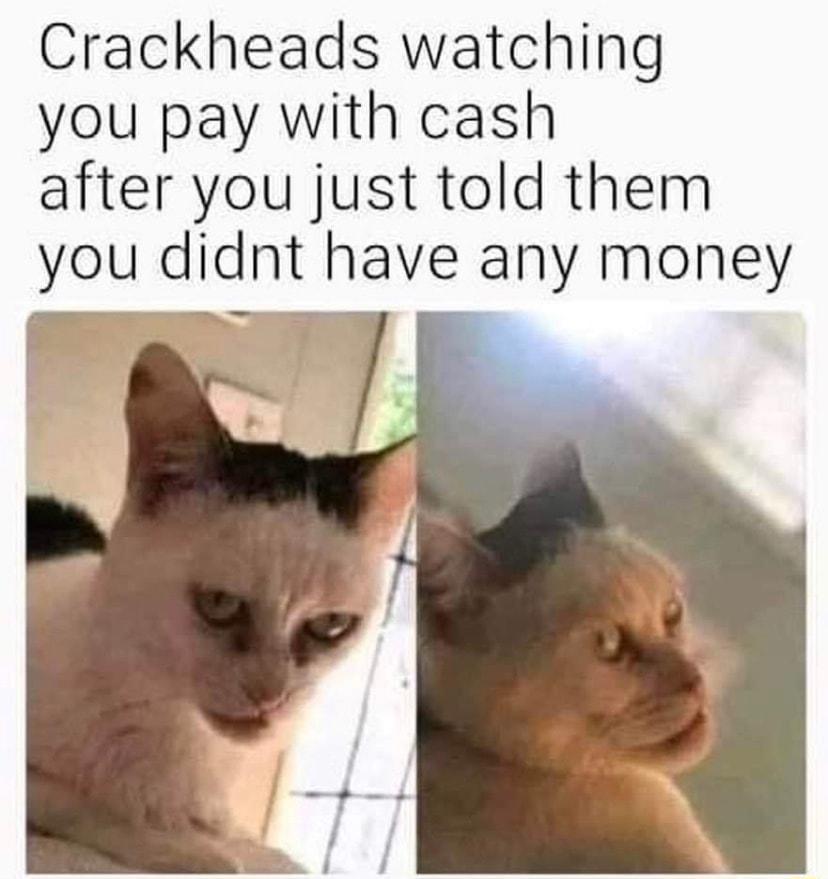 Crackheads watching you pay with cash after you just told them you didnt have any money r __ P I X