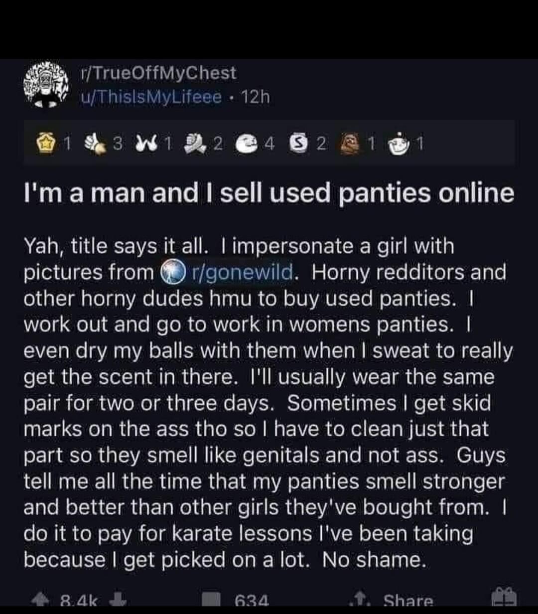 m TrueOffMyChest uThisisMyLifeee 12h W R 2022 1 Im a man and sell used panties online Yah title says it all impersonate a girl with pictures from rgonewild Horny redditors and other horny dudes hmu to buy used panties work out and go to work in womens panties even dry my balls with them when sweat to really get the scent in there Ill usually wear the same pair for two or three days Sometimes get s