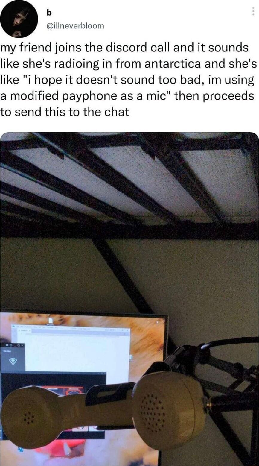 my friend joins the discord call and it sounds like shes radioing in from antarctica and shes like i hope it doesnt sound too bad im using a modified payphone as a mic then proceeds o send this to the chat