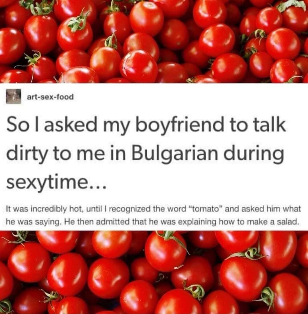 So asked my boyfriend to talk dirty to me in Bulgarian during sexytime It was incredibly hot until recognized the word tomato and asked him what he was saying He then admitted that he was explaining how to make a salad Hoot