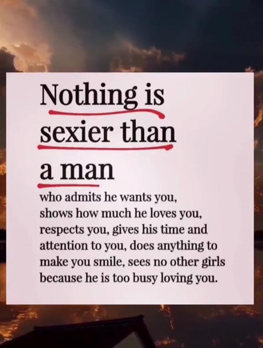 Nothing is sexier than a man who admits he wants you, shows how much he loves you, respects you, gives his time and attention to you, does anything to make you smile, sees no other girls because he is too busy loving you.