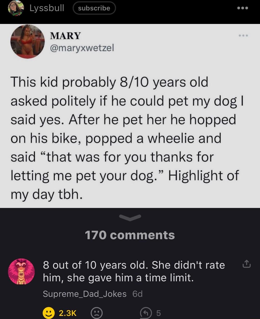 MARY maryxwetzel This kid probably 810 years old asked politely if he could pet my dog said yes After he pet her he hopped on his bike popped a wheelie and said that was for you thanks for letting me pet your dog Highlight of my day tbh 170 comments 8 out of 10 years old She didnt rate him she gave him a time limit Suprem