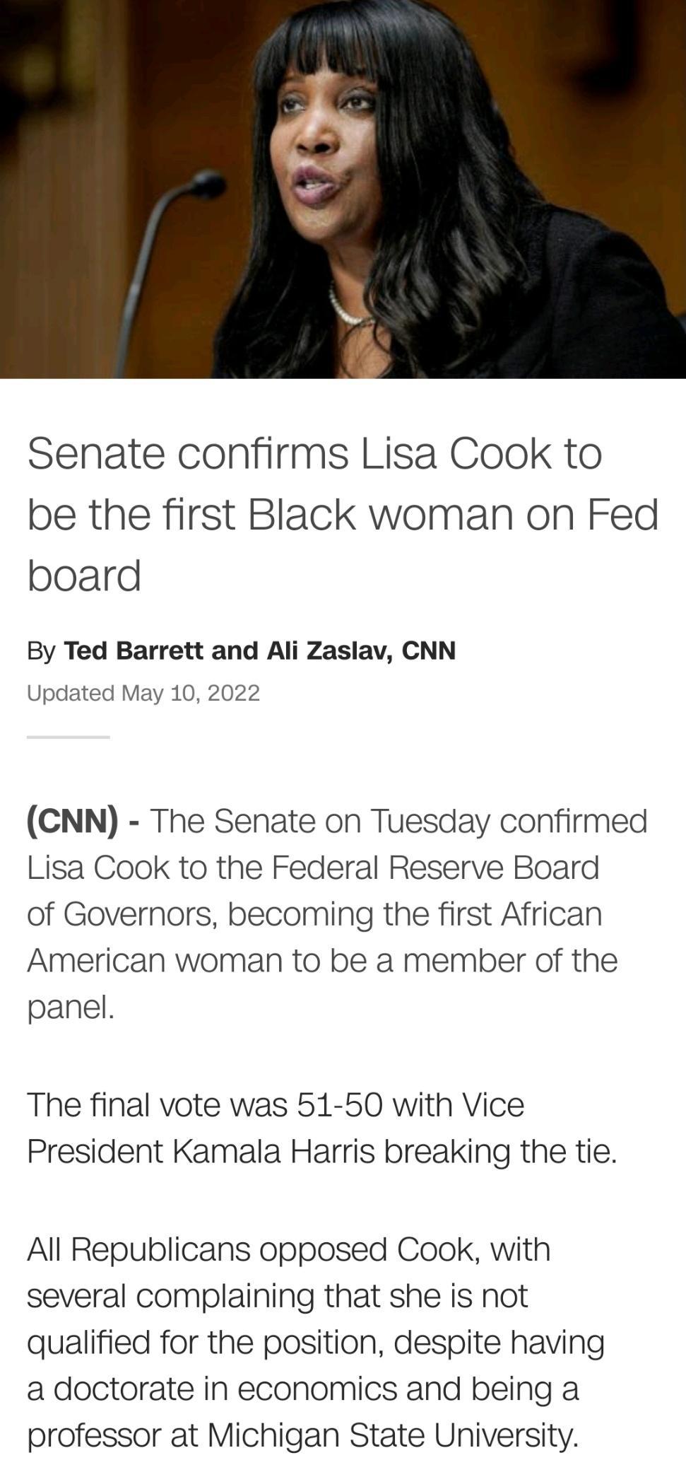 Senate confirms Lisa Cook to be the first Black woman on Fed board By Ted Barrett and Ali Zaslav CNN Updated May 10 2022 CNN The Senate on Tuesday confirmed Lisa Cook to the Federal Reserve Board of Governors becoming the first African American woman to be a member of the panel The final vote was 51 50 with Vice President Kamala Harris breaking the tie All Republicans opposed Cook with several com