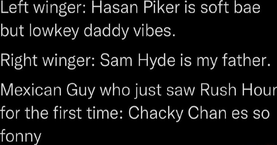 Left winger Hasan Piker is soft bae but lowkey daddy vibes Right winger Sam Hyde is my father VIS Ta R TR st B IVIS VAR VT ol o o 101 for the first time Chacky Chan es so fonny