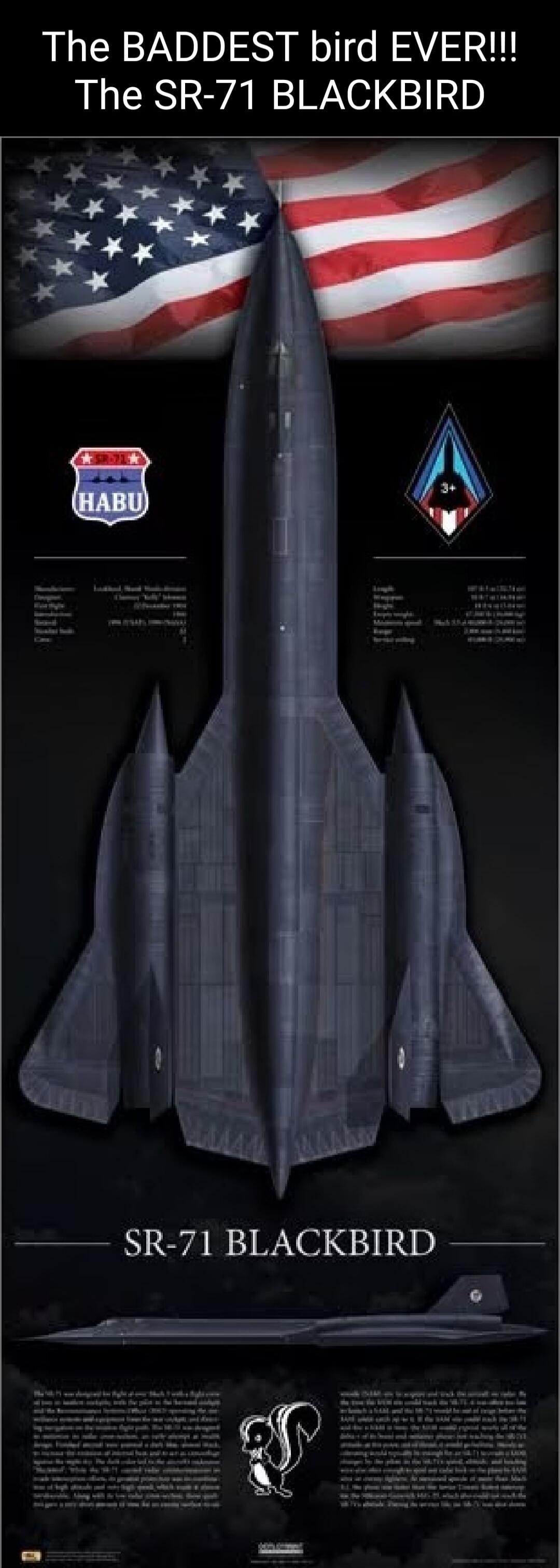 The BADDEST bird EVER!!! The SR-71 BLACKBIRD. SR-71 BLACKBIRD. HABU. Lockheed Martin Skunk Works. Clarence 'Kelly' Johnson. 22 December 1964. 1966 (USAF), 1990 (NASA). Length: 107 ft 5 in (32.74 m). Wingspan: 55 ft 7 in (16.94 m). Height: 18 ft 6 in (5.64 m). Empty weight: 67,500 lb (30,617 kg). Maximum speed: Mach 3.3+ (2,200 mph / 3,540 km/h). Ra