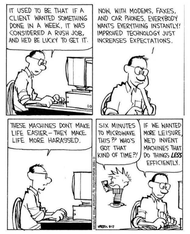 T USED TO BE THAT IF A CLIENT WANTED SOMETHING DONE IN A WEEK IT WAS CONSIDERED A RUSH JOB AND HED BE LUCKY TO GET IT NOW WITH MODEMS FAXES AND CAR PHONES ENERYBODY WANTS EVERTHING INSTANTLY IMPROVED TECHNOLOGY JUST INCREASES EXPECTATIONS THESE MACHINES DONT MAKE SIX MINUTES IF WE WANTED LIFE EASIER THEY MAKE TO MICROWAVE MORE LESURE LIFE MORE HARASSED THIS P WHOS KED INVENT 0T THAT MACUINES THAT 