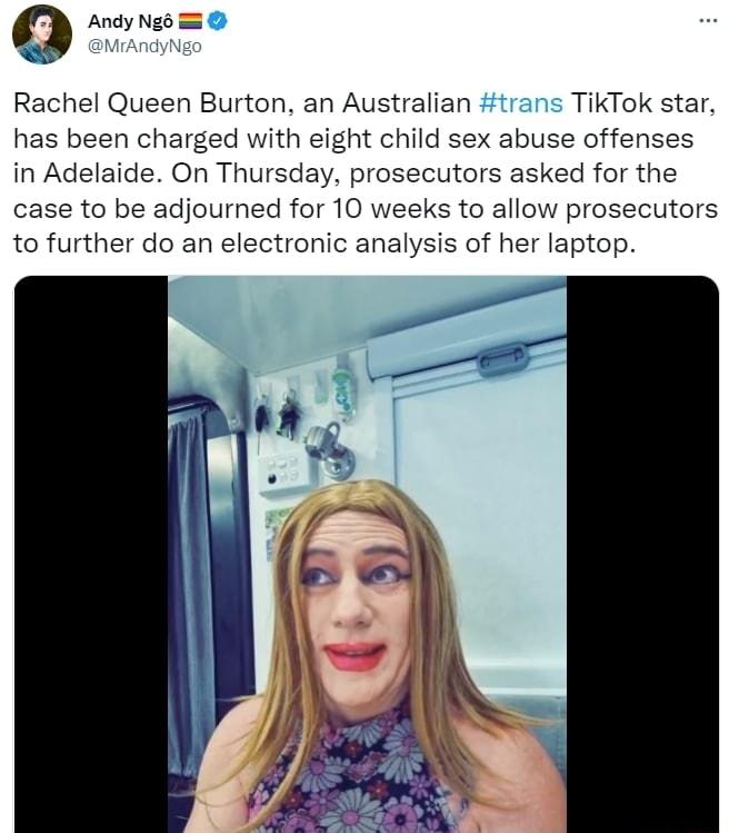 0 Andy Ngo Rachel Queen Burton an Australian trans TikTok star has been charged with eight child sex abuse offenses in Adelaide On Thursday prosecutors asked for the case to be adjourned for 10 weeks to allow prosecutors to further do an electronic analysis of her laptop