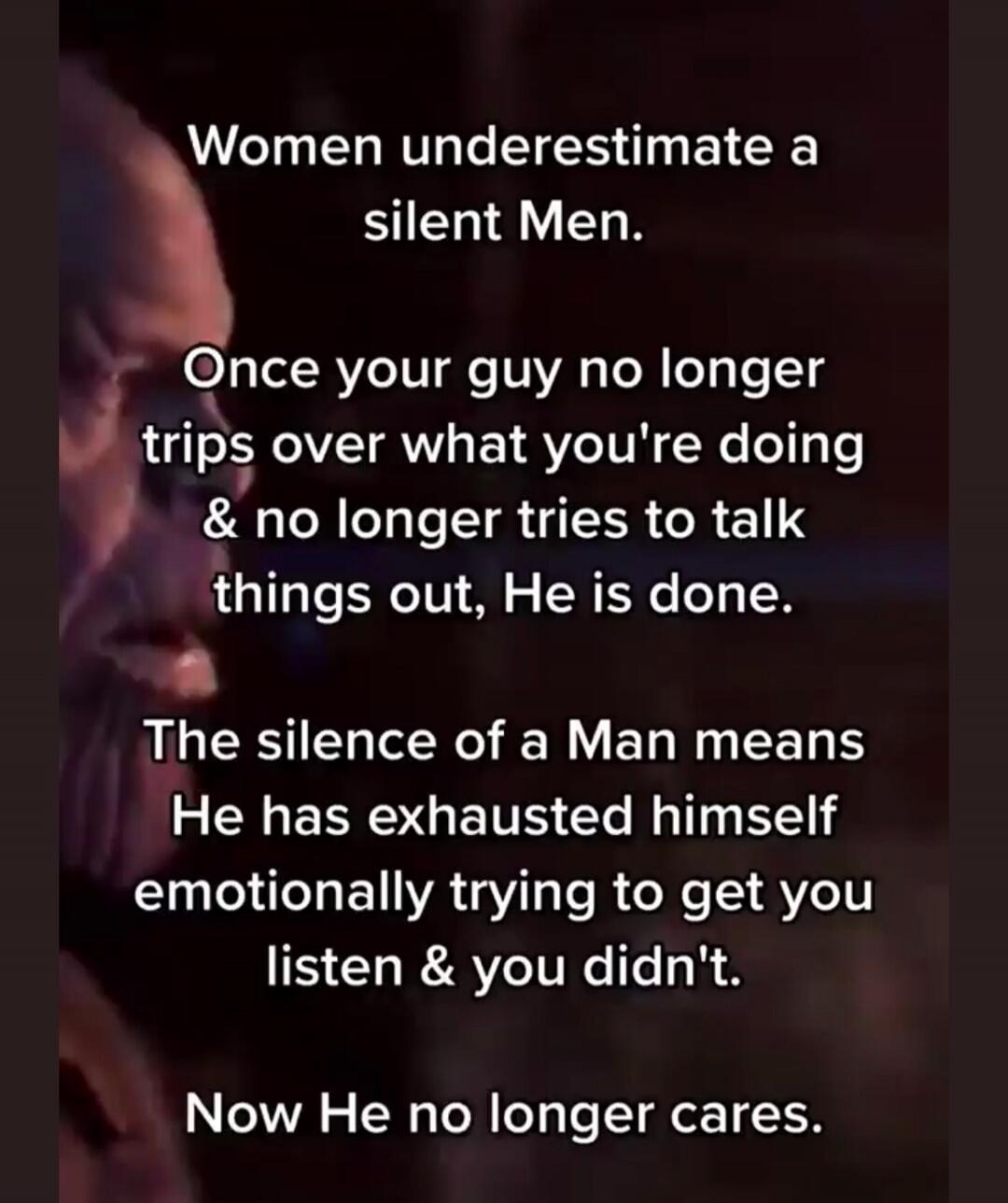 Women underestimate a silent man. Once your guy no longer trips over what you're doing and no longer tries to talk things out, he is done. The silence of a man means he has exhausted himself emotionally trying to get you to listen, and you didn't. Now he no longer cares.