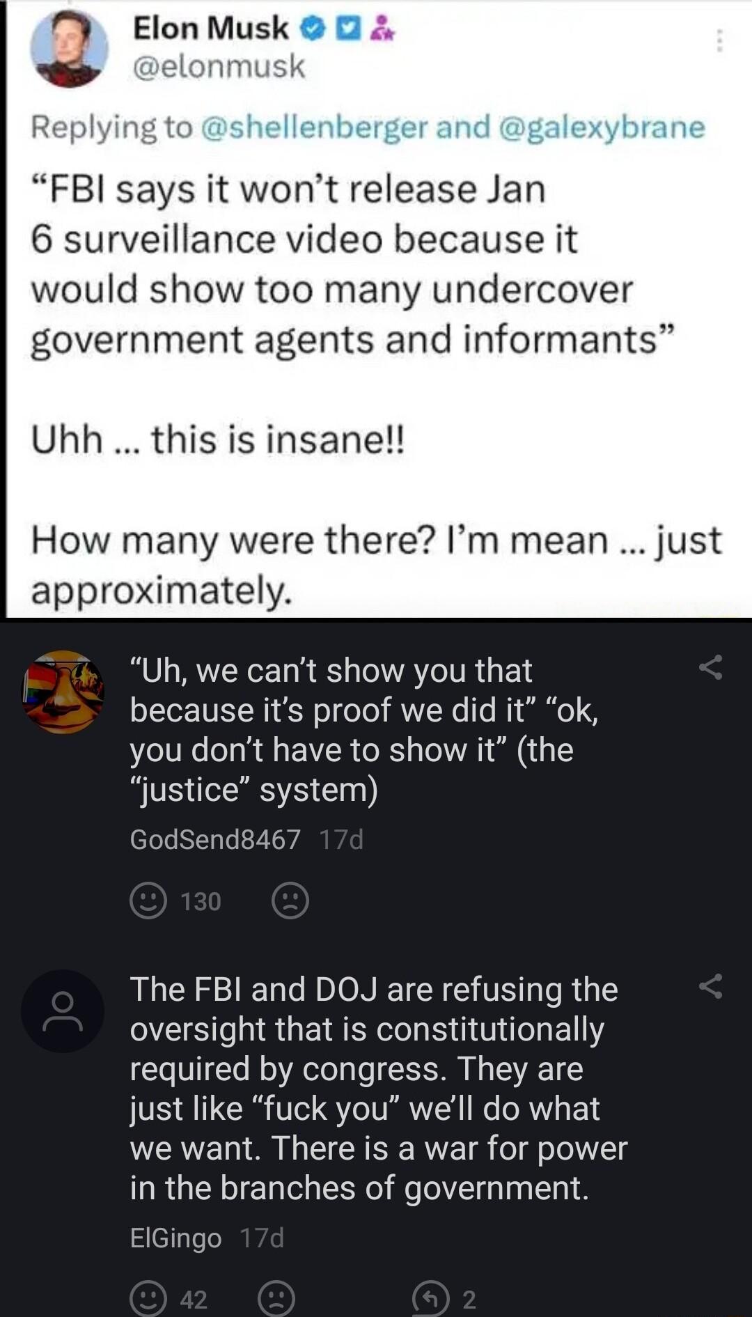 M ElonMusk nmt hellenberger and galex FBI says it wont release Jan 6 surveillance video because it would show too many undercover government agents and informants Uhh this is insane How many were there Im mean approximately Uh we cant show you that because its proof we did it ok you dont have to show it the justice system GodSend8467 The FBI and DOJ are refusing the OIS T U ER R T EIY required by 