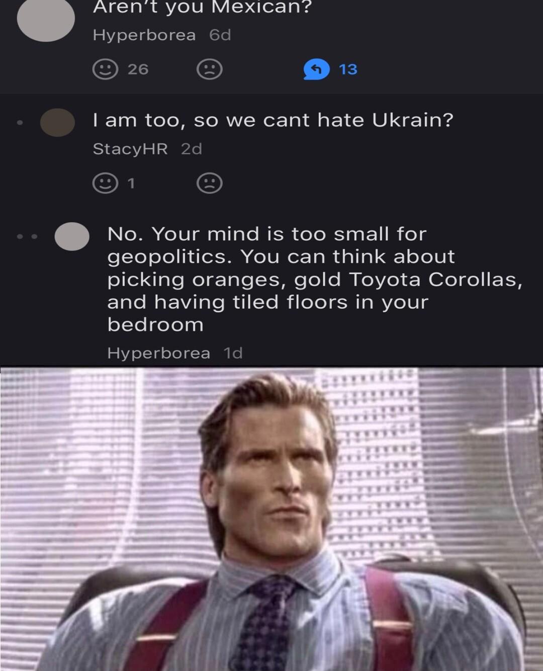 Arent you vexican Hyperborea o I am too so we cant hate Ukrain StacyHR No Your mind is too small for geopolitics You can think about picking oranges gold Toyota Corollas and having tiled floors in your bedroom Hyperborea