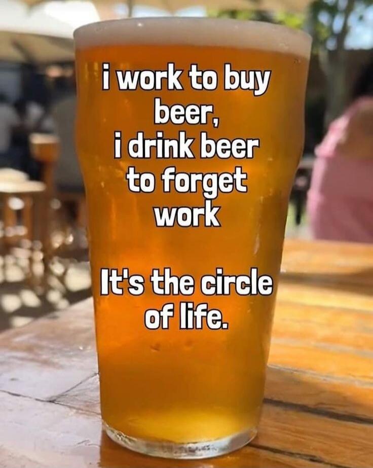 i work to buy beer, i drink beer to forget work It's the circle of life.
