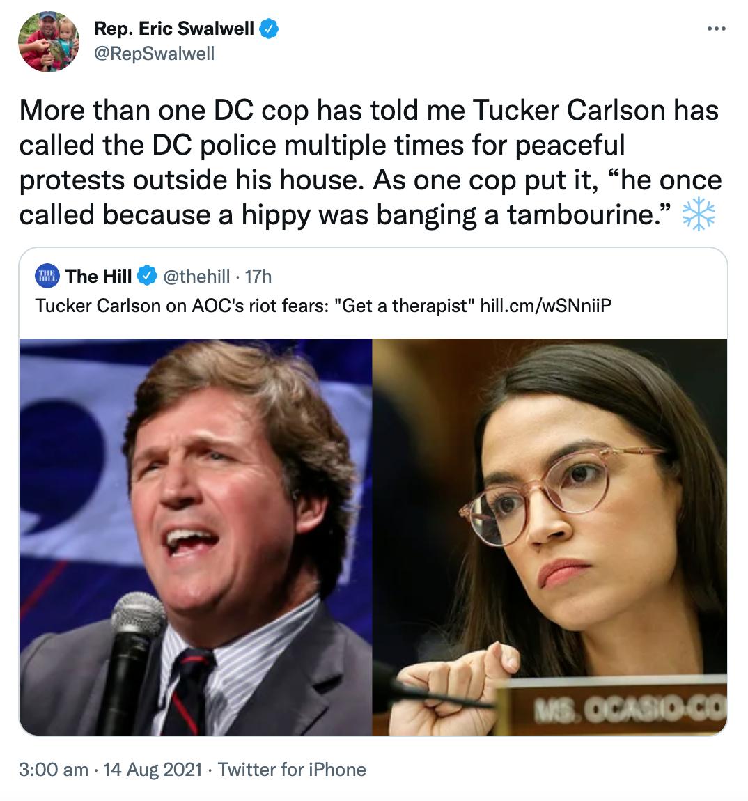 8 Rep Eric Swalwell RepSwalwell More than one DC cop has told me Tucker Carlson has called the DC police multiple times for peaceful protests outside his house As one cop put it he once called because a hippy was banging a tambourine The Hill thehill 17h Tucker Carlson on AOCs riot fears Get a therapist hillcmwSNniiP 300 am 14 Aug 2021 Twitter for iPhone