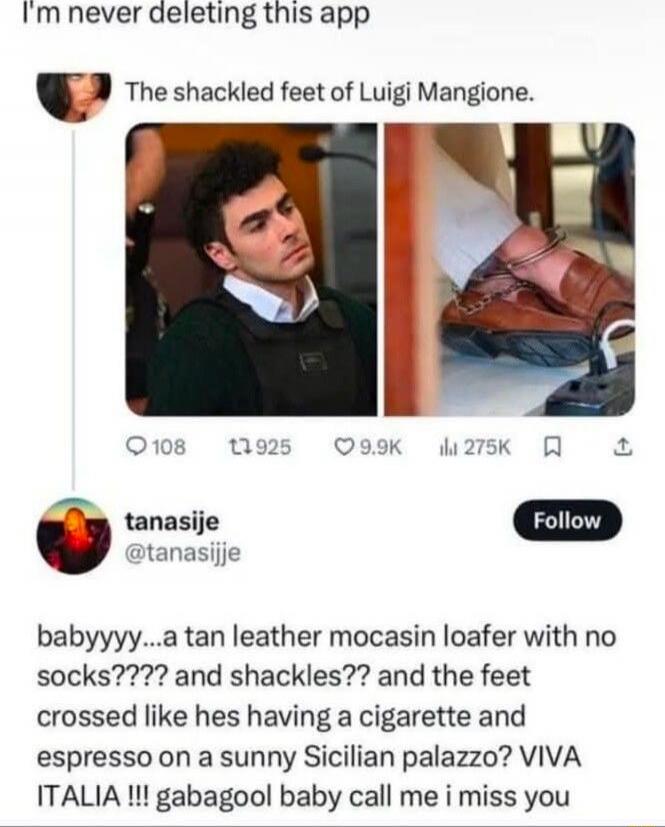 I'm never deleting this app The shackled feet of Luigi Mangione. babyy...a tan leather mocasin loafER with no socks???? and shackles?? and the feet crossed like hes having a cigarette and espresso on a sunny Sicilian palazzo? VIVA ITALIA !!! gabagool baby call me i miss you