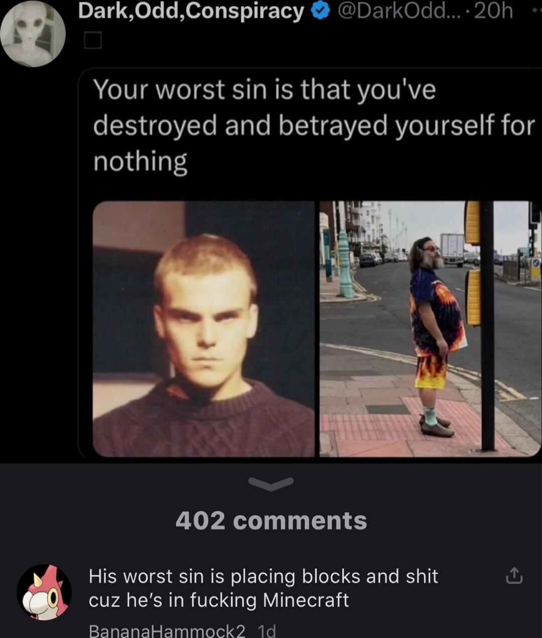 9 Dark0ddConspiracy DarkOdd 20h Your worst sin is that youve destroyed and betrayed yourself for nothing 402 comments T4 CERLRVCRL R VI EE Rananabammackd 1d His worst sin is placing blocks and shit