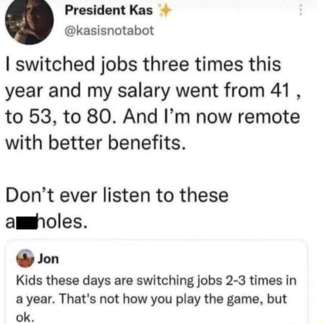 I switched jobs three times this year and my salary went from 41, to 53, to 80. And I’m now remote with better benefits. Don’t ever listen to these a**holes. 

Jon: Kids these days are switching jobs 2-3 times in a year. That’s not how you play the game, but ok.