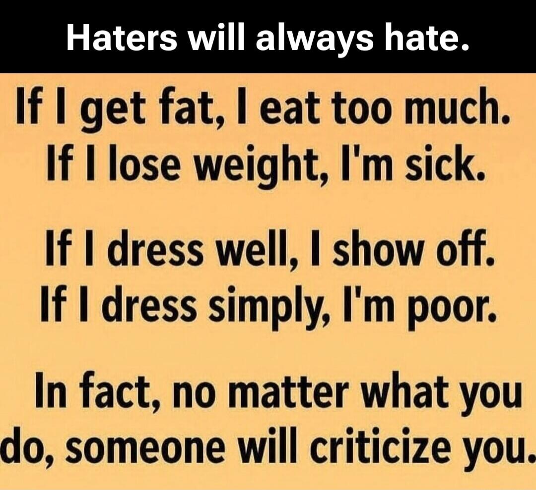 Haters will always hate.
If I get fat, I eat too much.
If I lose weight, I'm sick.
If I dress well, I show off.
If I dress simply, I'm poor.
In fact, no matter what you do, someone will criticize you.