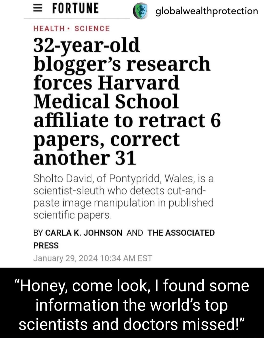 FORTUNE olobalwealthprotection 32 year old bloggers research forces Harvard Medical School affiliate to retract 6 papers correct another 31 Sholto David of Pontys BY CARLA K JOHNSON AND THE ASSOCIATED PRESS Honey come look found some information the worlds top scientists and doctors missed