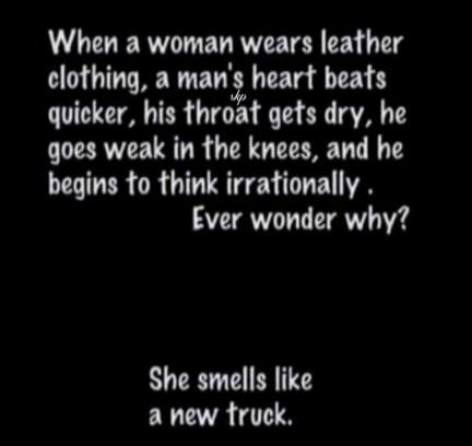 When a woman wears leather clothing, a man's heart beats quicker, his throat gets dry, he goes weak in the knees, and he begins to think irrationally. Ever wonder why? She smells like a new truck.