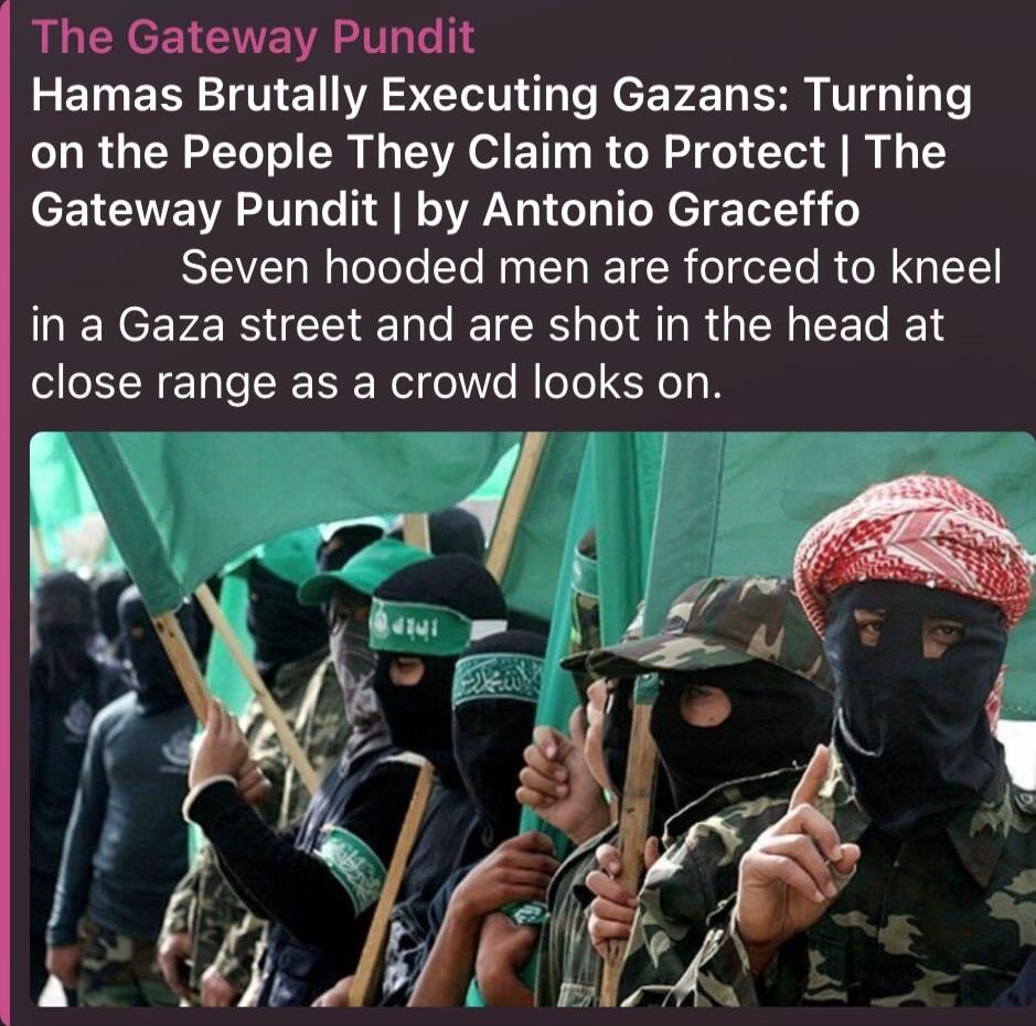 The Gateway Pundit Hamas Brutally Executing Gazans: Turning on the People They Claim to Protect | The Gateway Pundit | by Antonio Graceffo Seven hooded men are forced to kneel in a Gaza street and are shot in the head at close range as a crowd looks on.