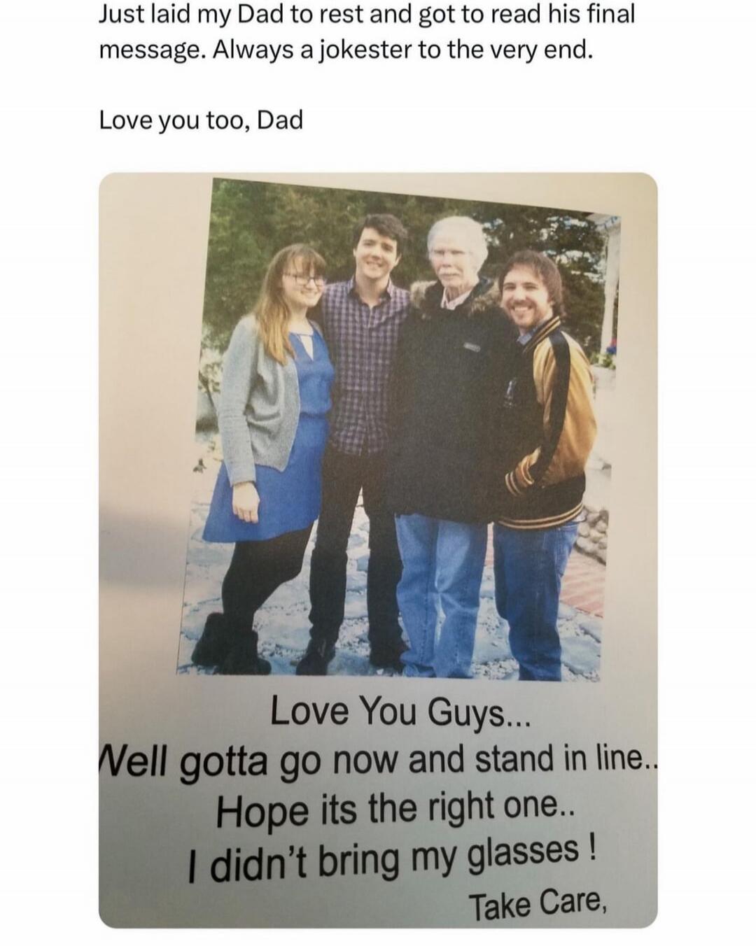 Just laid my Dad to rest and got to read his final message. Always a jokester to the very end. Love you too, Dad. Love You Guys... Well gotta go now and stand in line.. Hope its the right one.. I didn't bring my glasses ! Take Care,