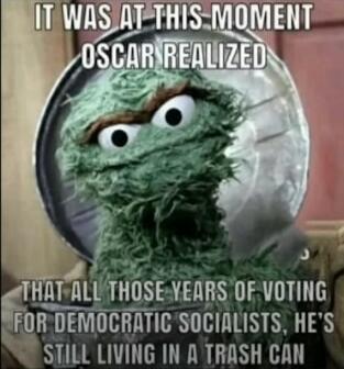 IT WAS AT THIS MOMENT OSCAR REALIZED THAT ALL THOSE YEARS OF VOTING FOR DEMOCRATIC SOCIALISTS, HE'S STILL LIVING IN A TRASH CAN
