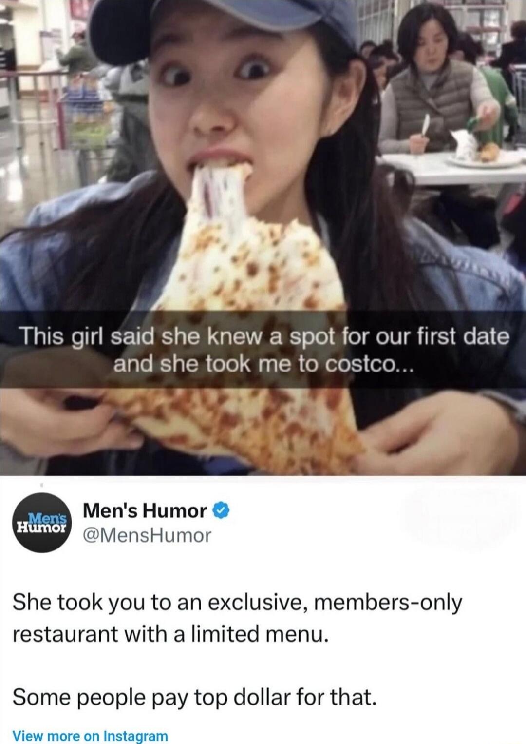 This girl said she knew a spot for our first date and she took me to costco... Some people pay top dollar for that. 

She took you to an exclusive, members-only restaurant with a limited menu.