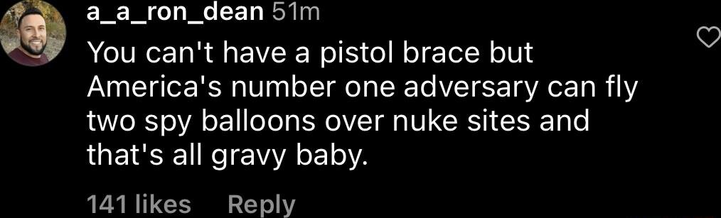 a_a_ron_dean 5Tm You cant have a pistol brace but Americas number one adversary can fly two spy balloons over nuke sites and thats all gravy baby 141likes Reply