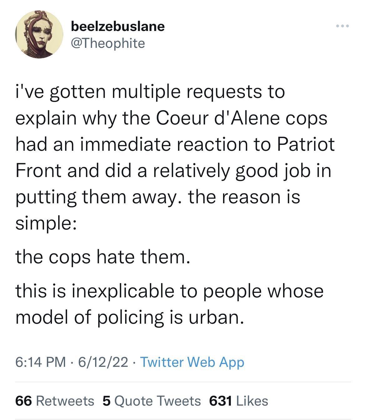 beelzebuslane Theophite ive gotten multiple requests to explain why the Coeur dAlene cops had an immediate reaction to Patriot Front and did a relatively good job in putting them away the reason is simple the cops hate them this is inexplicable to people whose model of policing is urban 614 PM 61222 Twitter Web App 66 Retweets 5 Quote Tweets 631 Likes