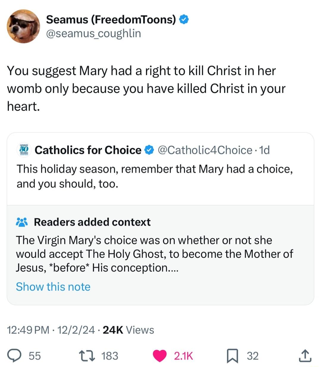 Seamus FreedomToons seamus_coughlin You suggest Mary had a right to kill Christ in her womb only because you have killed Christ in your heart Catholics for Choice Catholic4Choice 1d This holiday season remember that Mary had a choice and you should too 7 Readers added context The Virgin Marys choice was on whether or not she would accept The Holy Ghost to become the Mother of Jesus before His conc
