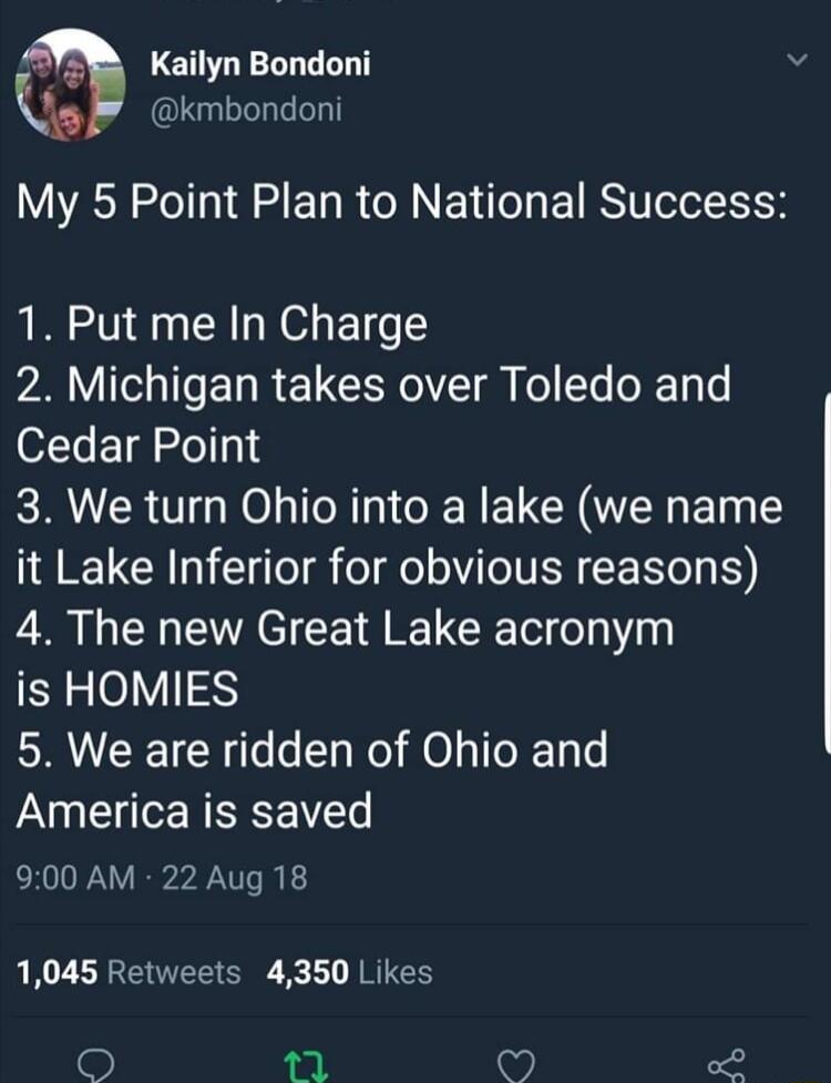 T Kailyn Bondoni Q kmbondoni My 5 Point Plan to National Success 1 Put me In Charge 2 Michigan takes over Toledo and Cedar Point 3 We turn Ohio into a lake we name it Lake Inferior for obvious reasons 4 The new Great Lake acronym is HOMIES 5 We are ridden of Ohio and America is saved 900 AM 22 Aug 18 1045 Retweets 4350 Likes 9 V A