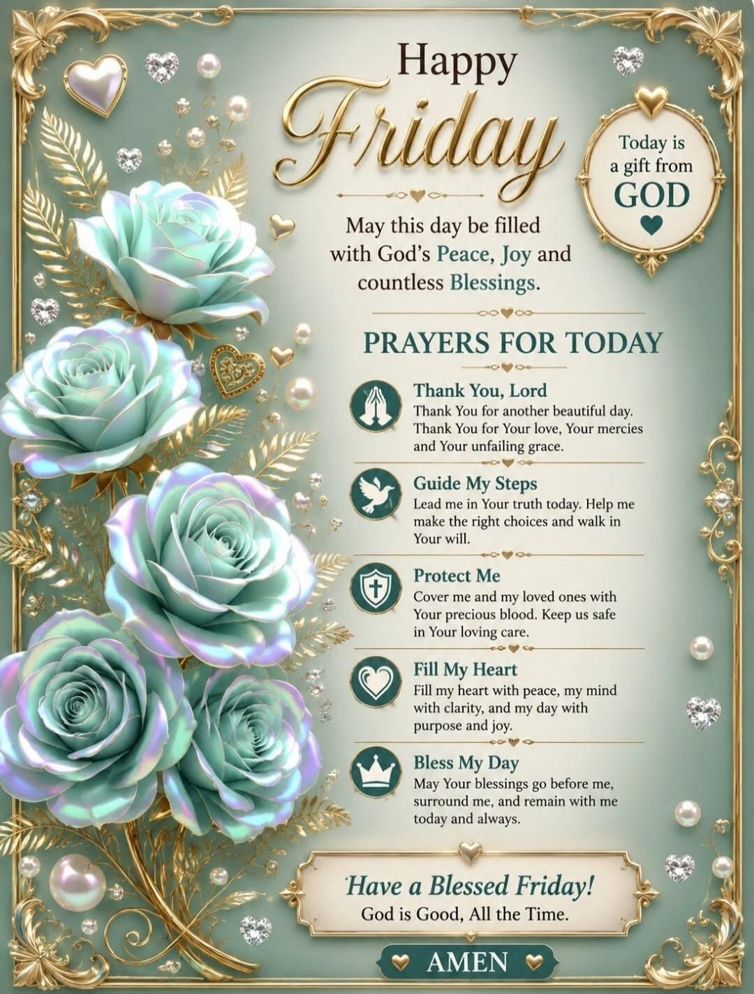 Happy Friday Today is a gift from GOD May this day be filled with God's Peace, Joy and countless Blessings. PRAYERS FOR TODAY Thank You, Lord Thank You for another beautiful day. Thank You for Your love, Your mercies and Your unfailing grace. Guide My Steps Lead me in Your truth today. Help me make the right choices and walk in Your will. Protect M